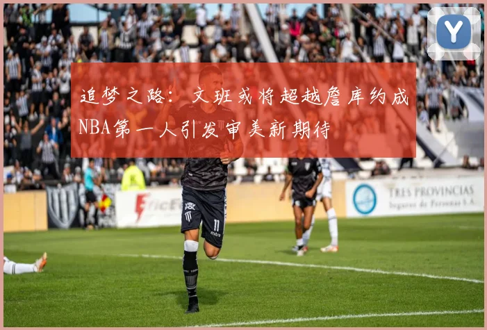 追梦之路：文班或将超越詹库约成NBA第一人引发审美新期待
