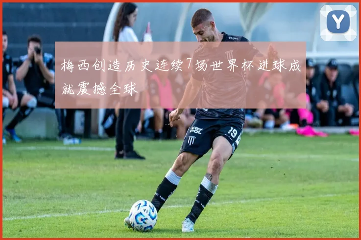 梅西创造历史连续7场世界杯进球成就震撼全球