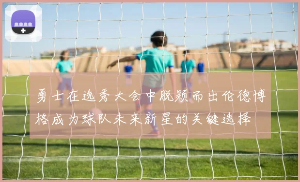 勇士在选秀大会中脱颖而出伦德博格成为球队未来新星的关键选择