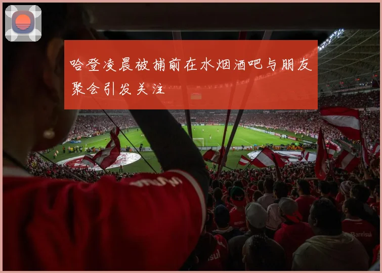 哈登凌晨被捕前在水烟酒吧与朋友聚会引发关注