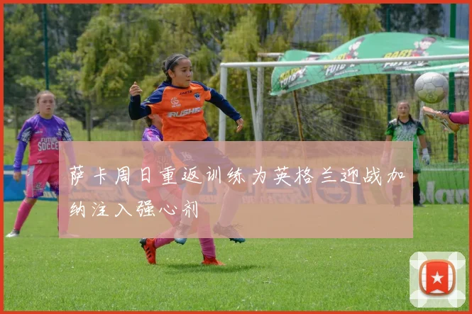 萨卡周日重返训练为英格兰迎战加纳注入强心剂