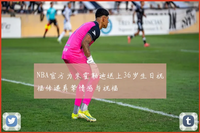 NBA官方为朱霍勒迪送上36岁生日祝福传递真挚情感与祝福