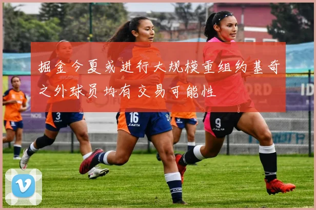 掘金今夏或进行大规模重组约基奇之外球员均有交易可能性