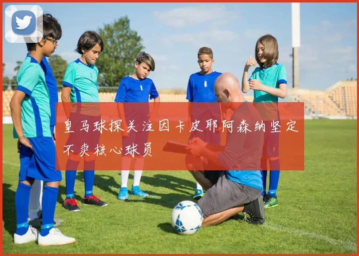 皇马球探关注因卡皮耶阿森纳坚定不卖核心球员