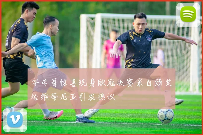 字母哥惊喜现身欧冠决赛亲自颁奖给维蒂尼亚引发热议