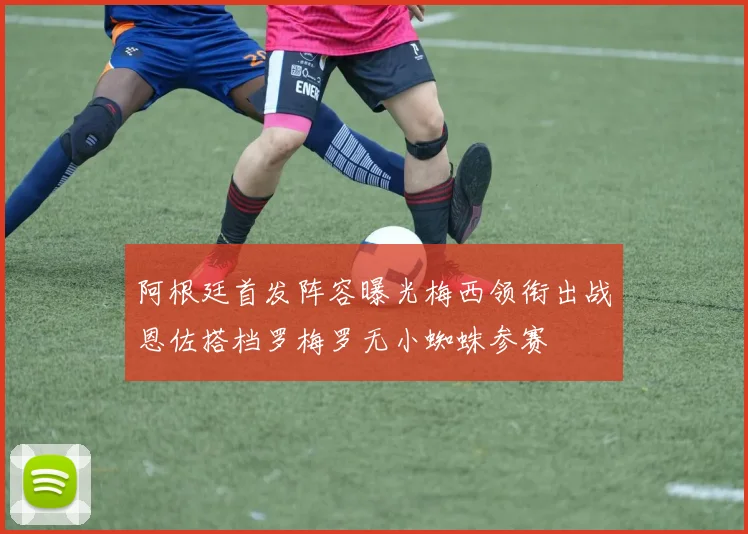 阿根廷首发阵容曝光梅西领衔出战恩佐搭档罗梅罗无小蜘蛛参赛