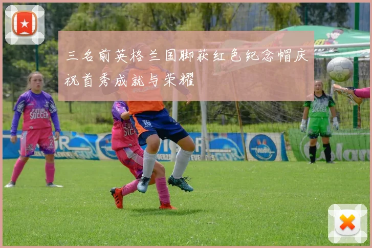 三名前英格兰国脚获红色纪念帽庆祝首秀成就与荣耀