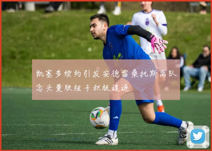 凯塞多续约引发安德雷桑托斯离队念头曼联纽卡积极追逐