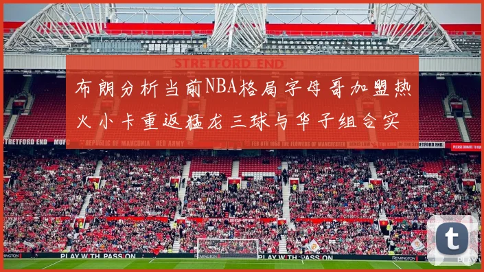 布朗分析当前NBA格局字母哥加盟热火小卡重返猛龙三球与华子组合实力强劲