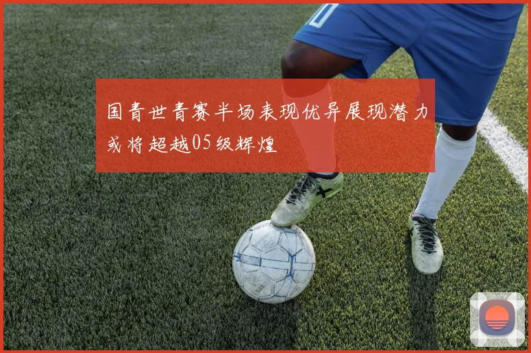 国青世青赛半场表现优异展现潜力或将超越05级辉煌
