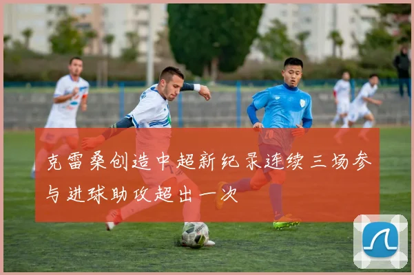 克雷桑创造中超新纪录连续三场参与进球助攻超出一次